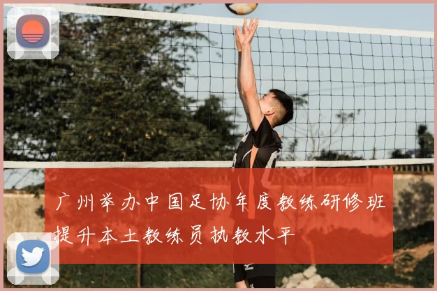 广州举办中国足协年度教练研修班提升本土教练员执教水平