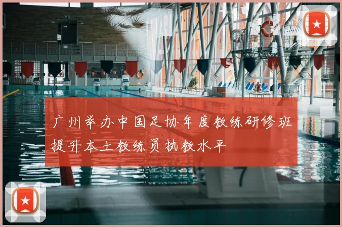 广州举办中国足协年度教练研修班提升本土教练员执教水平