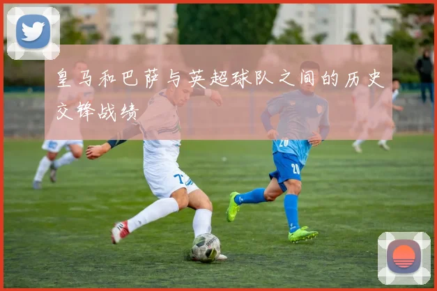 皇马和巴萨与英超球队之间的历史交锋战绩
